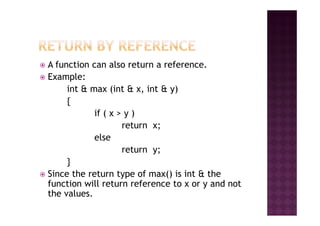 A function can also return a reference.
Example:
int & max (int & x, int & y)
{
if ( x > y )if ( x > y )
return x;
else
return y;
}
Since the return type of max() is int & the
function will return reference to x or y and not
the values.
 