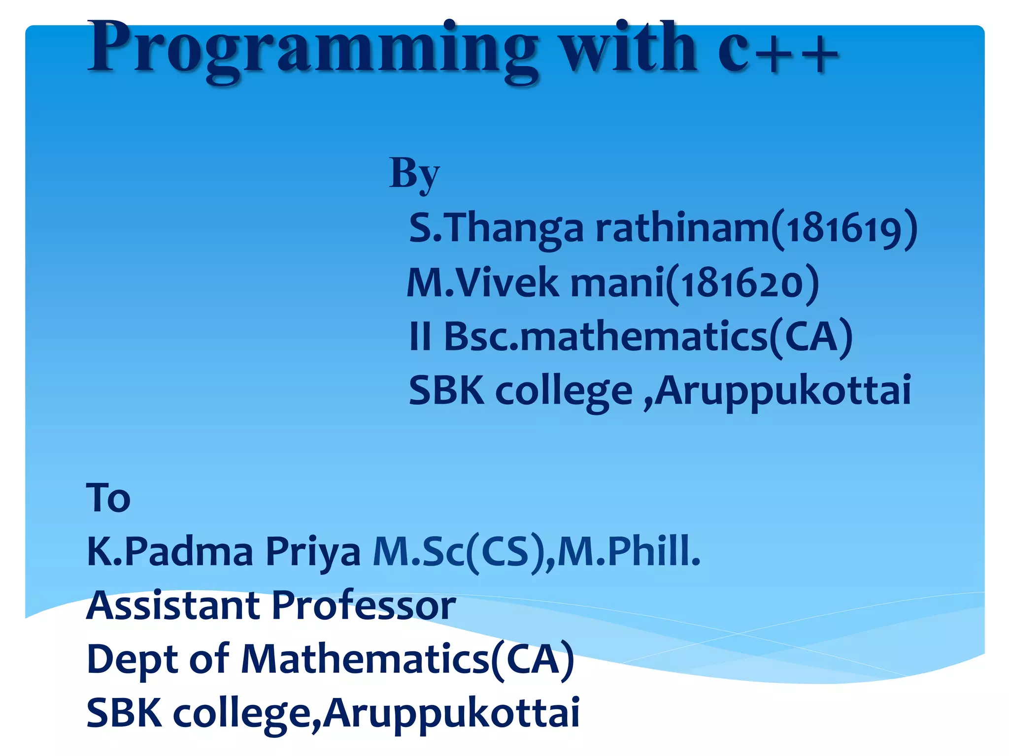 Programming with c++
By
S.Thanga rathinam(181619)
M.Vivek mani(181620)
II Bsc.mathematics(CA)
SBK college ,Aruppukottai
To
K.Padma Priya M.Sc(CS),M.Phill.
Assistant Professor
Dept of Mathematics(CA)
SBK college,Aruppukottai
 