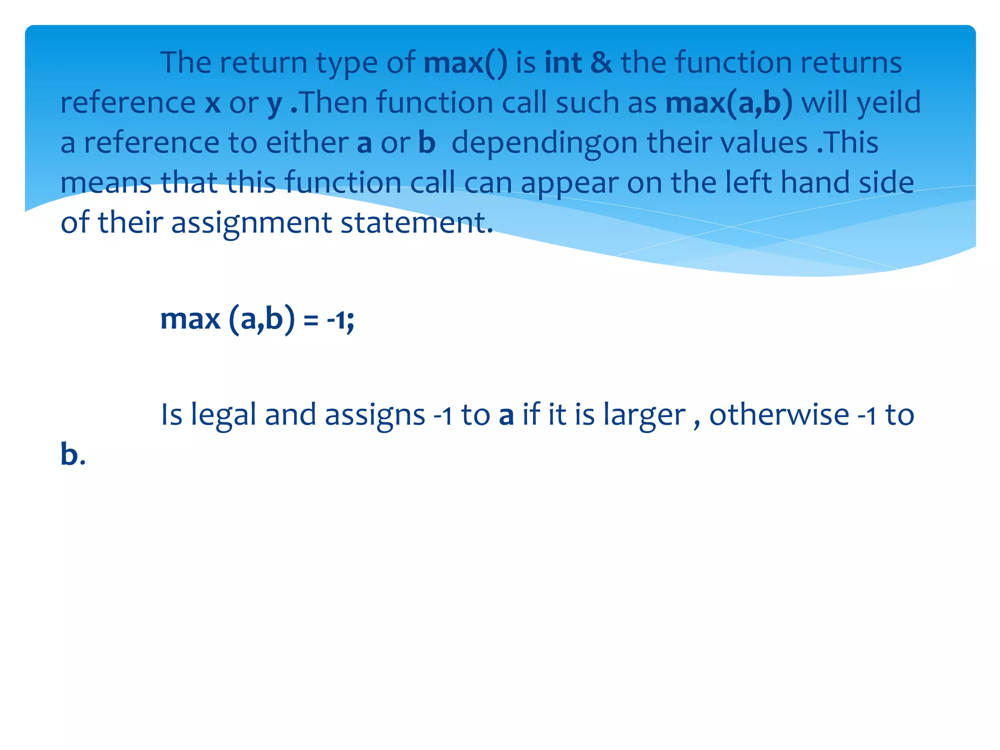 The return type of max() is int & the function returns
reference x or y .Then function call such as max(a,b) will yeild
a reference to either a or b dependingon their values .This
means that this function call can appear on the left hand side
of their assignment statement.
max (a,b) = -1;
Is legal and assigns -1 to a if it is larger , otherwise -1 to
b.
 