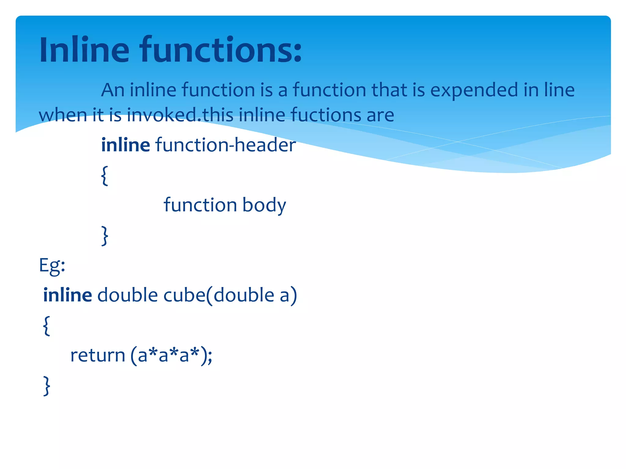 Inline functions:
An inline function is a function that is expended in line
when it is invoked.this inline fuctions are
inline function-header
{
function body
}
Eg:
inline double cube(double a)
{
return (a*a*a*);
}
 