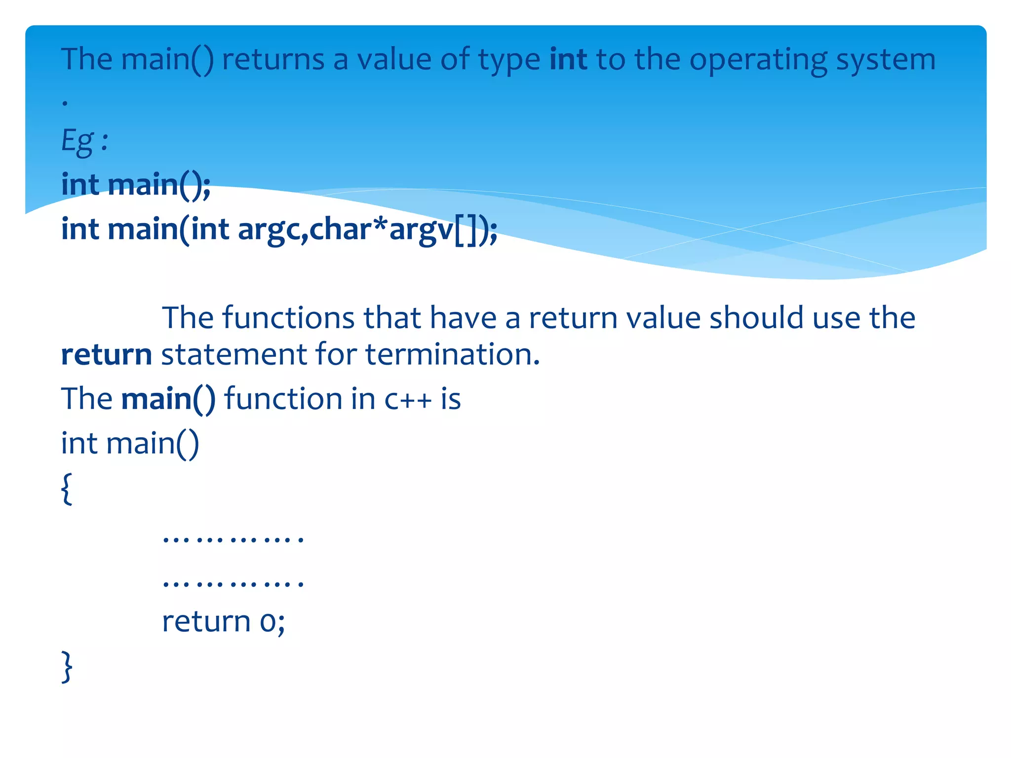 The main() returns a value of type int to the operating system
.
Eg :
int main();
int main(int argc,char*argv[]);
The functions that have a return value should use the
return statement for termination.
The main() function in c++ is
int main()
{
………….
………….
return 0;
}
 