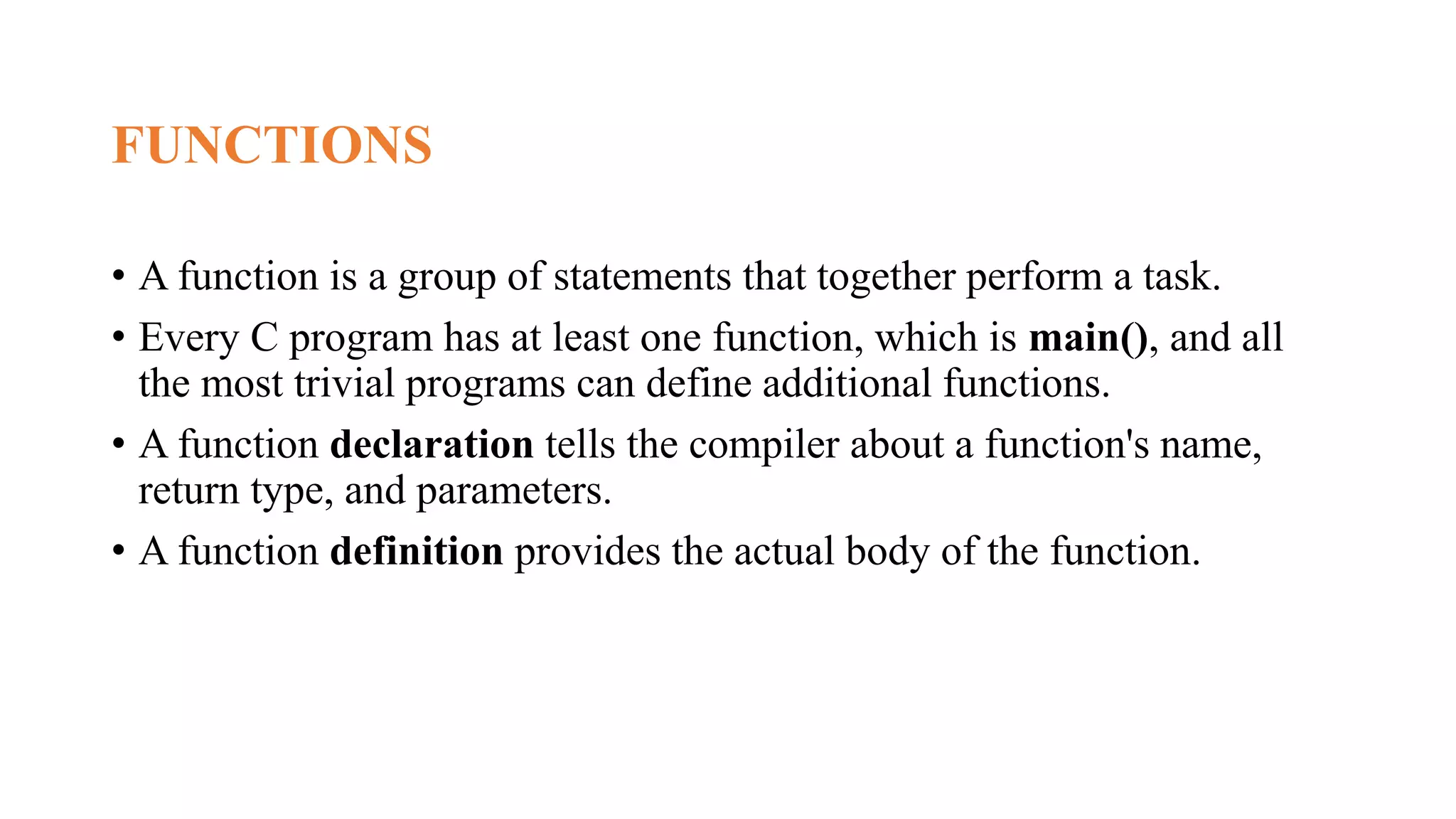 FUNCTIONS
• A function is a group of statements that together perform a task.
• Every C program has at least one function, which is main(), and all
the most trivial programs can define additional functions.
• A function declaration tells the compiler about a function's name,
return type, and parameters.
• A function definition provides the actual body of the function.
 