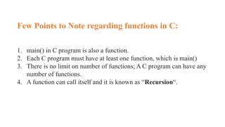 Few Points to Note regarding functions in C:
1. main() in C program is also a function.
2. Each C program must have at least one function, which is main()
3. There is no limit on number of functions; A C program can have any
number of functions.
4. A function can call itself and it is known as “Recursion“.
 