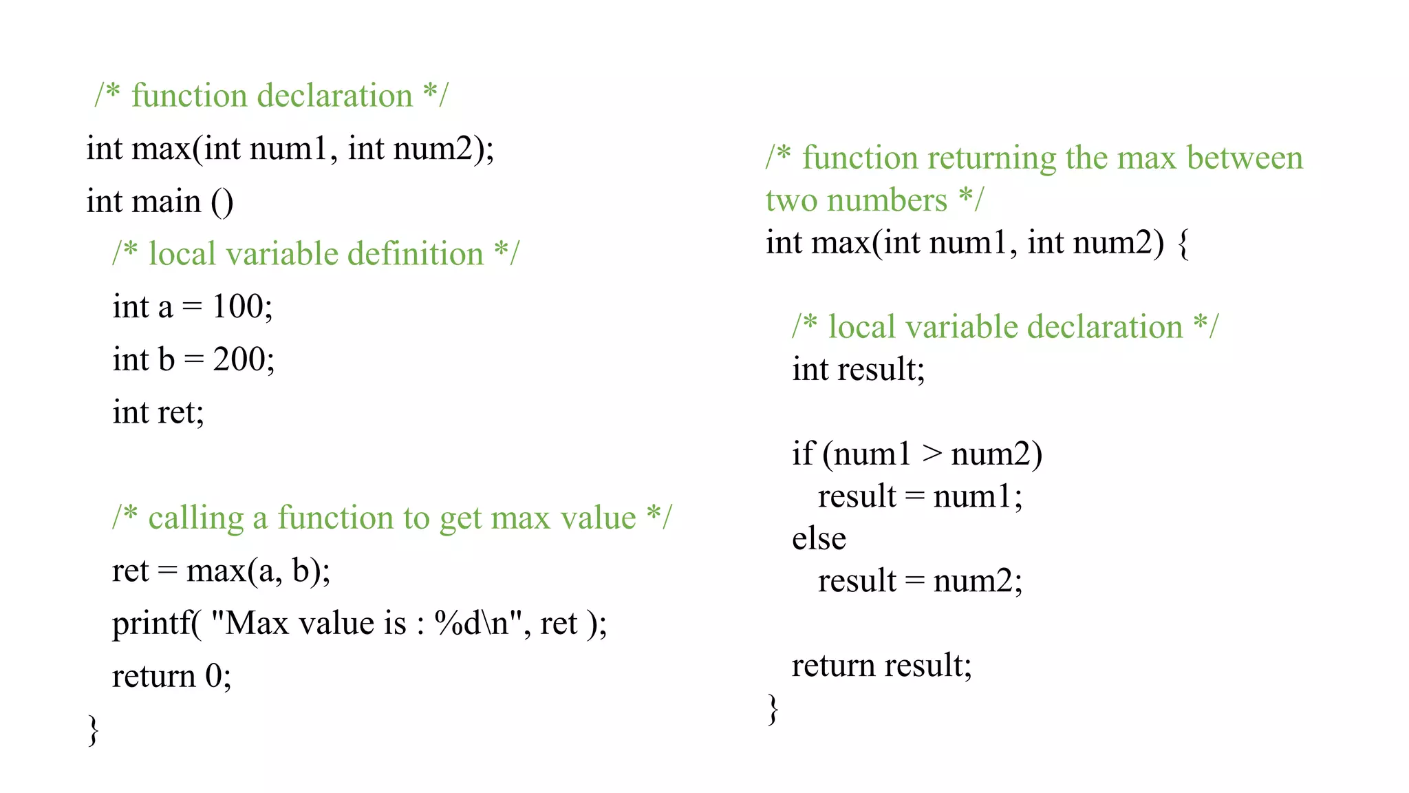 /* function declaration */
int max(int num1, int num2);
int main ()
/* local variable definition */
int a = 100;
int b = 200;
int ret;
/* calling a function to get max value */
ret = max(a, b);
printf( "Max value is : %dn", ret );
return 0;
}
/* function returning the max between
two numbers */
int max(int num1, int num2) {
/* local variable declaration */
int result;
if (num1 > num2)
result = num1;
else
result = num2;
return result;
}
 
