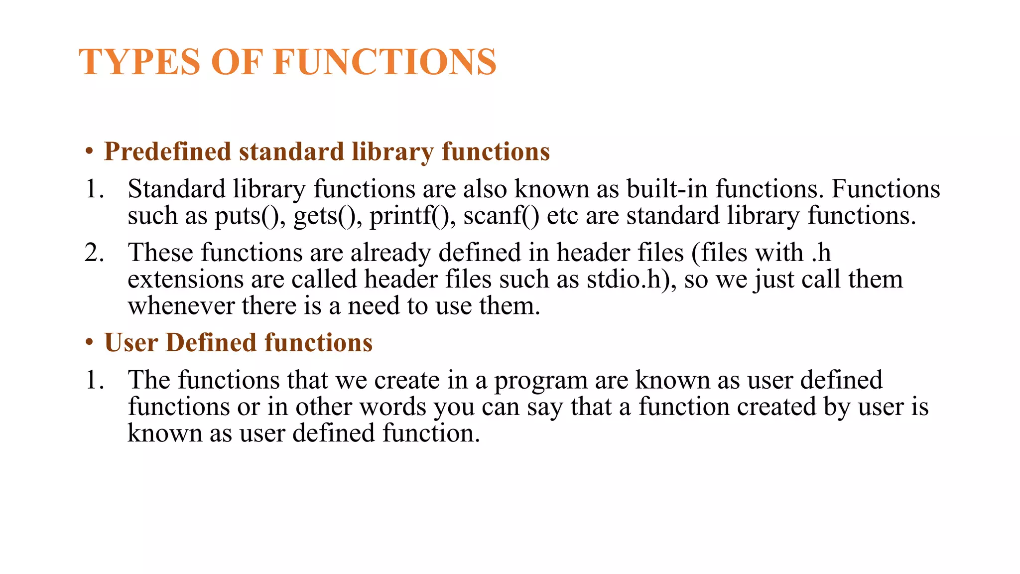 TYPES OF FUNCTIONS
• Predefined standard library functions
1. Standard library functions are also known as built-in functions. Functions
such as puts(), gets(), printf(), scanf() etc are standard library functions.
2. These functions are already defined in header files (files with .h
extensions are called header files such as stdio.h), so we just call them
whenever there is a need to use them.
• User Defined functions
1. The functions that we create in a program are known as user defined
functions or in other words you can say that a function created by user is
known as user defined function.
 