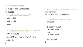 /* function declaration */
int max(int num1, int num2);
int main ()
/* local variable definition */
int a = 100;
int b = 200;
int ret;
/* calling a function to get max value */
ret = max(a, b);
printf( "Max value is : %dn", ret );
return 0;
}
/* function returning the max between
two numbers */
int max(int num1, int num2) {
/* local variable declaration */
int result;
if (num1 > num2)
result = num1;
else
result = num2;
return result;
}
 