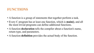 FUNCTIONS
• A function is a group of statements that together perform a task.
• Every C program has at least one function, which is main(), and all
the most trivial programs can define additional functions.
• A function declaration tells the compiler about a function's name,
return type, and parameters.
• A function definition provides the actual body of the function.
 