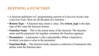 DEFINING A FUNCTION
• A function definition in C programming consists of a function header and
a function body. Here are all the parts of a function −
• Return Type − A function may return a value. The return_type is the data
type of the value the function returns.
• Function Name − This is the actual name of the function. The function
name and the parameter list together constitute the function signature.
• Parameters − A parameter is like a placeholder. When a function is
invoked, you pass a value to the parameter.
• Function Body − The function body contains a collection of statements that
define what the function does.
 