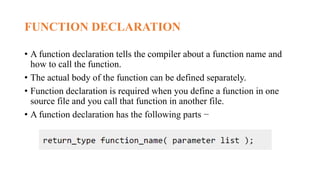 FUNCTION DECLARATION
• A function declaration tells the compiler about a function name and
how to call the function.
• The actual body of the function can be defined separately.
• Function declaration is required when you define a function in one
source file and you call that function in another file.
• A function declaration has the following parts −
 