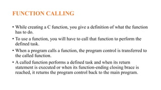 FUNCTION CALLING
• While creating a C function, you give a definition of what the function
has to do.
• To use a function, you will have to call that function to perform the
defined task.
• When a program calls a function, the program control is transferred to
the called function.
• A called function performs a defined task and when its return
statement is executed or when its function-ending closing brace is
reached, it returns the program control back to the main program.
 