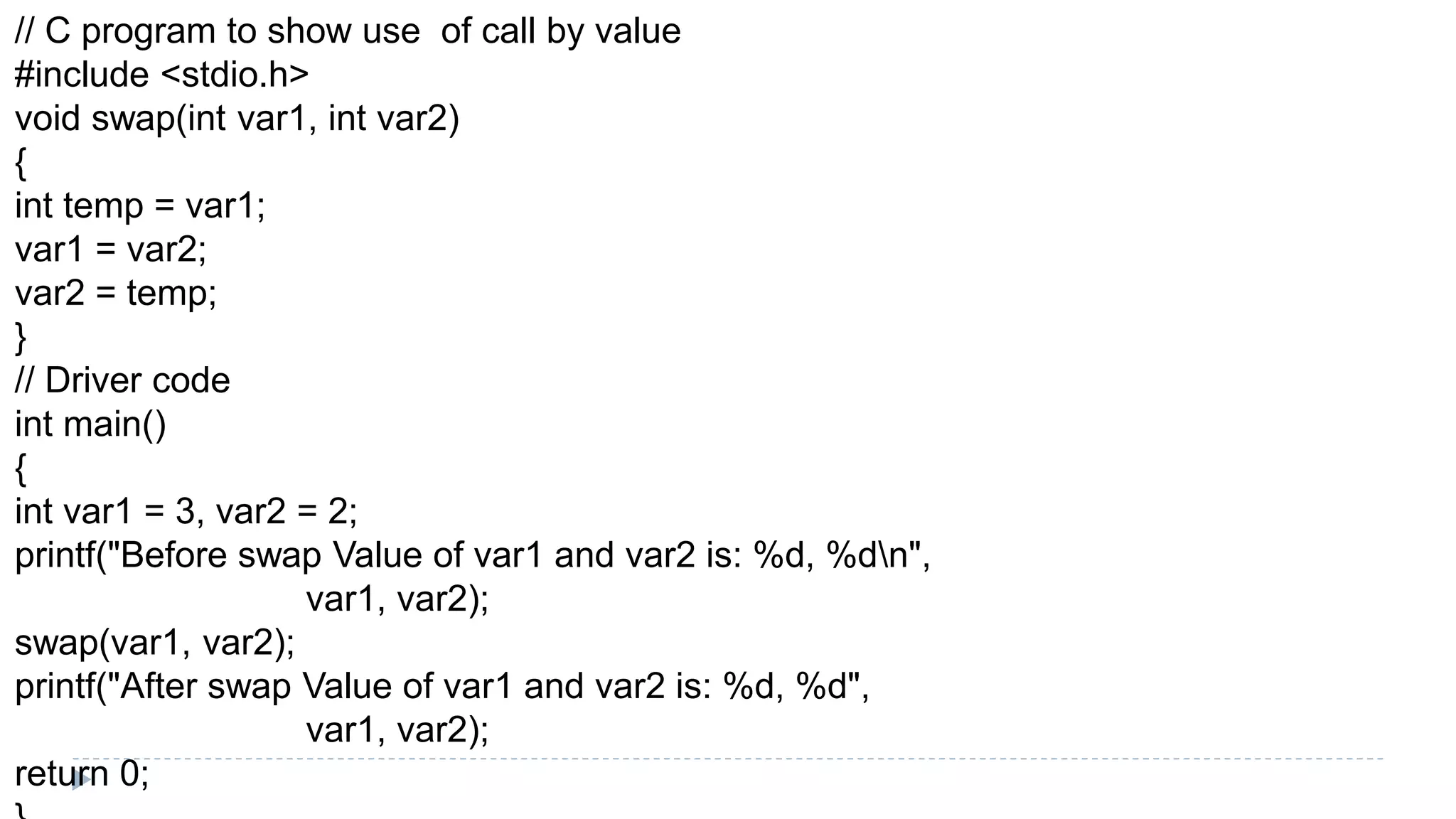 // C program to show use of call by value
#include <stdio.h>
void swap(int var1, int var2)
{
int temp = var1;
var1 = var2;
var2 = temp;
}
// Driver code
int main()
{
int var1 = 3, var2 = 2;
printf("Before swap Value of var1 and var2 is: %d, %dn",
var1, var2);
swap(var1, var2);
printf("After swap Value of var1 and var2 is: %d, %d",
var1, var2);
return 0;
 
