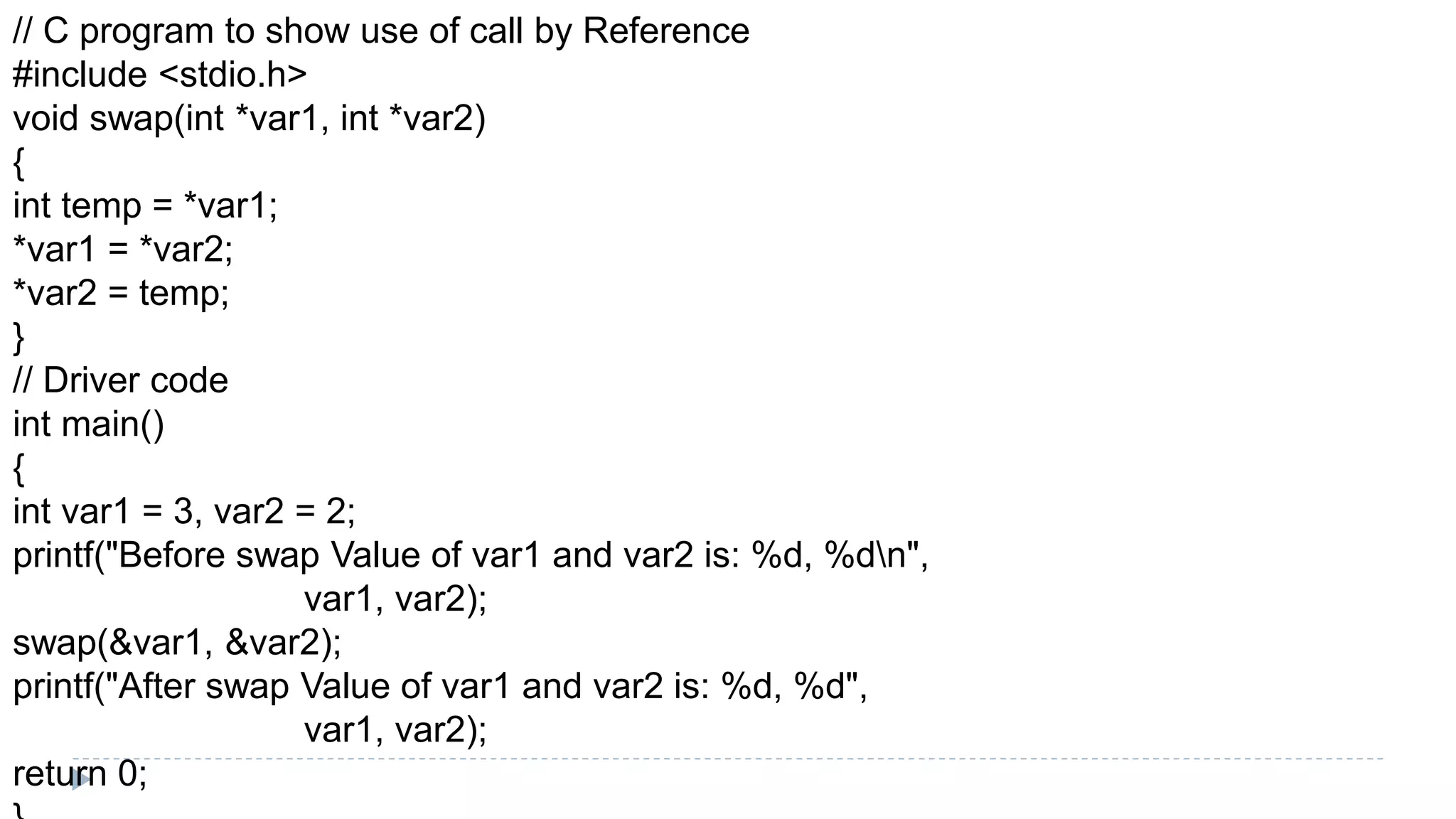 // C program to show use of call by Reference
#include <stdio.h>
void swap(int *var1, int *var2)
{
int temp = *var1;
*var1 = *var2;
*var2 = temp;
}
// Driver code
int main()
{
int var1 = 3, var2 = 2;
printf("Before swap Value of var1 and var2 is: %d, %dn",
var1, var2);
swap(&var1, &var2);
printf("After swap Value of var1 and var2 is: %d, %d",
var1, var2);
return 0;
 
