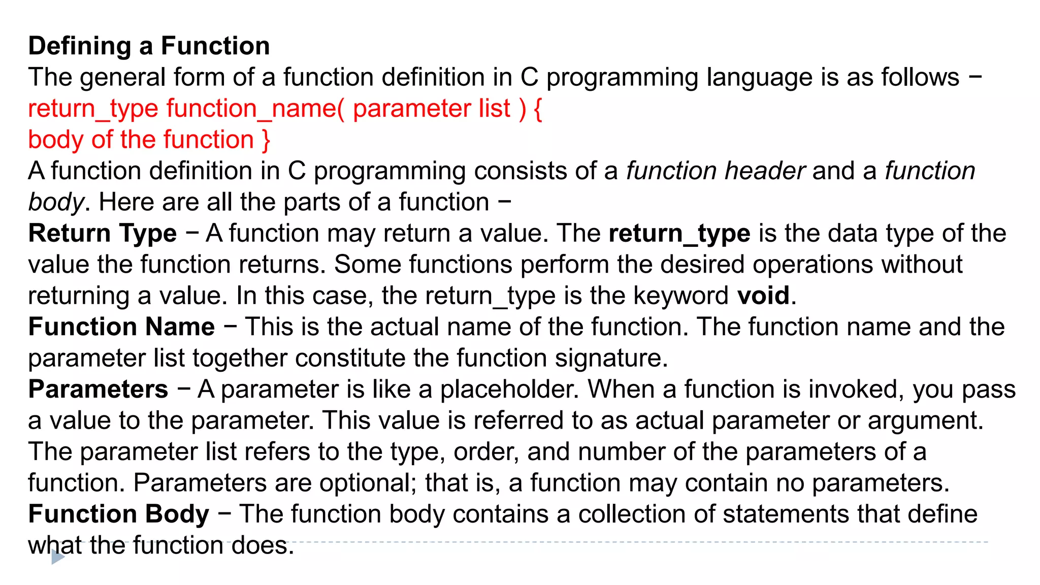 Defining a Function
The general form of a function definition in C programming language is as follows −
return_type function_name( parameter list ) {
body of the function }
A function definition in C programming consists of a function header and a function
body. Here are all the parts of a function −
Return Type − A function may return a value. The return_type is the data type of the
value the function returns. Some functions perform the desired operations without
returning a value. In this case, the return_type is the keyword void.
Function Name − This is the actual name of the function. The function name and the
parameter list together constitute the function signature.
Parameters − A parameter is like a placeholder. When a function is invoked, you pass
a value to the parameter. This value is referred to as actual parameter or argument.
The parameter list refers to the type, order, and number of the parameters of a
function. Parameters are optional; that is, a function may contain no parameters.
Function Body − The function body contains a collection of statements that define
what the function does.
 