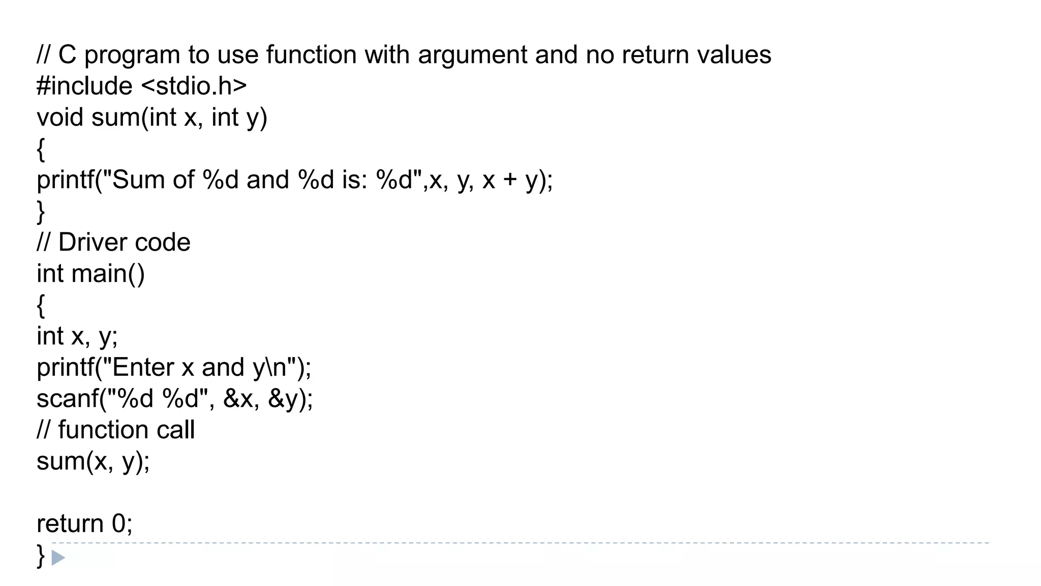 // C program to use function with argument and no return values
#include <stdio.h>
void sum(int x, int y)
{
printf("Sum of %d and %d is: %d",x, y, x + y);
}
// Driver code
int main()
{
int x, y;
printf("Enter x and yn");
scanf("%d %d", &x, &y);
// function call
sum(x, y);
return 0;
}
 