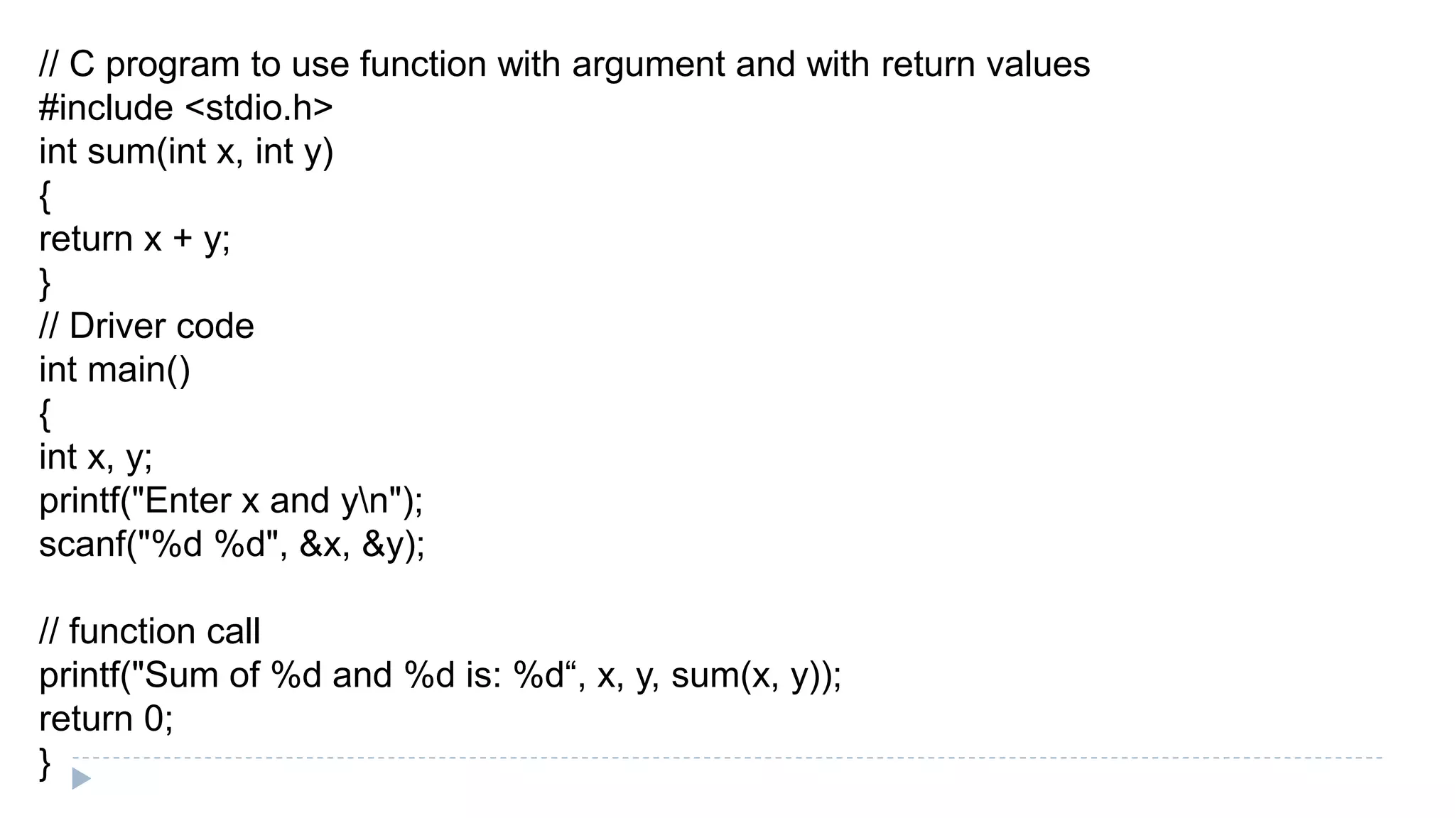 // C program to use function with argument and with return values
#include <stdio.h>
int sum(int x, int y)
{
return x + y;
}
// Driver code
int main()
{
int x, y;
printf("Enter x and yn");
scanf("%d %d", &x, &y);
// function call
printf("Sum of %d and %d is: %d“, x, y, sum(x, y));
return 0;
}
 