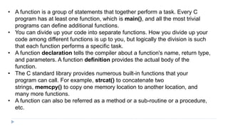 • A function is a group of statements that together perform a task. Every C
program has at least one function, which is main(), and all the most trivial
programs can define additional functions.
• You can divide up your code into separate functions. How you divide up your
code among different functions is up to you, but logically the division is such
that each function performs a specific task.
• A function declaration tells the compiler about a function's name, return type,
and parameters. A function definition provides the actual body of the
function.
• The C standard library provides numerous built-in functions that your
program can call. For example, strcat() to concatenate two
strings, memcpy() to copy one memory location to another location, and
many more functions.
• A function can also be referred as a method or a sub-routine or a procedure,
etc.
 