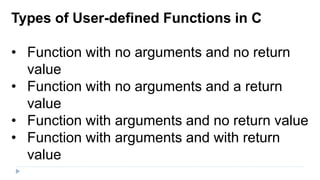 Types of User-defined Functions in C
• Function with no arguments and no return
value
• Function with no arguments and a return
value
• Function with arguments and no return value
• Function with arguments and with return
value
 