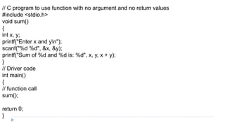// C program to use function with no argument and no return values
#include <stdio.h>
void sum()
{
int x, y;
printf("Enter x and yn");
scanf("%d %d", &x, &y);
printf("Sum of %d and %d is: %d", x, y, x + y);
}
// Driver code
int main()
{
// function call
sum();
return 0;
}
 
