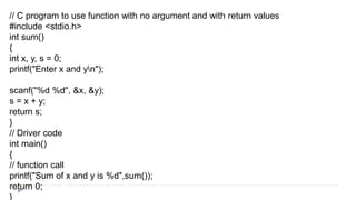 // C program to use function with no argument and with return values
#include <stdio.h>
int sum()
{
int x, y, s = 0;
printf("Enter x and yn");
scanf("%d %d", &x, &y);
s = x + y;
return s;
}
// Driver code
int main()
{
// function call
printf("Sum of x and y is %d",sum());
return 0;
}
 