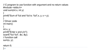 // C program to use function with argument and no return values
#include <stdio.h>
void sum(int x, int y)
{
printf("Sum of %d and %d is: %d",x, y, x + y);
}
// Driver code
int main()
{
int x, y;
printf("Enter x and yn");
scanf("%d %d", &x, &y);
// function call
sum(x, y);
return 0;
}
 