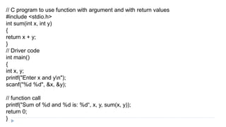 // C program to use function with argument and with return values
#include <stdio.h>
int sum(int x, int y)
{
return x + y;
}
// Driver code
int main()
{
int x, y;
printf("Enter x and yn");
scanf("%d %d", &x, &y);
// function call
printf("Sum of %d and %d is: %d“, x, y, sum(x, y));
return 0;
}
 