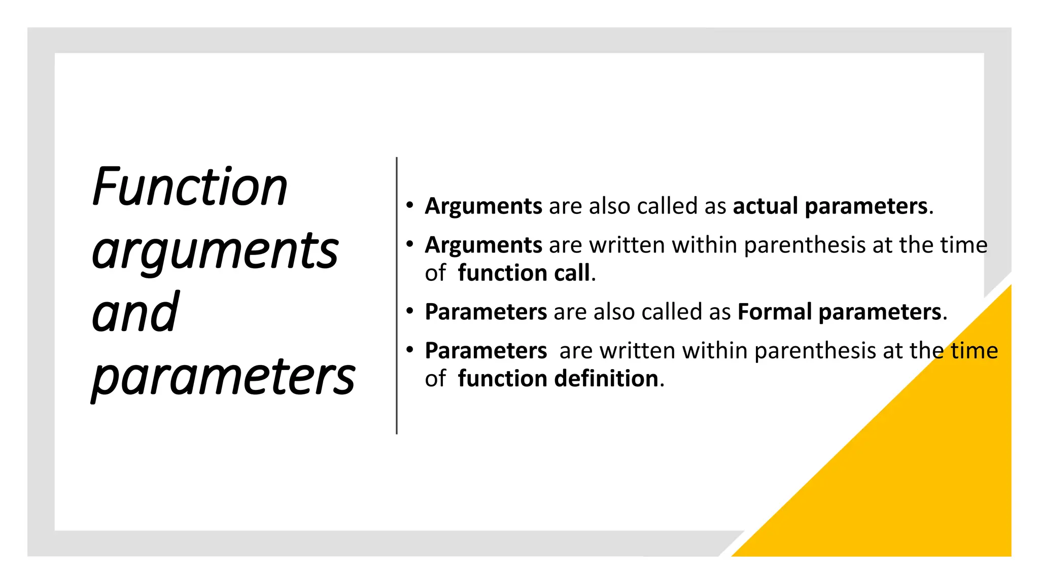 Function
arguments
and
parameters
• Arguments are also called as actual parameters.
• Arguments are written within parenthesis at the time
of function call.
• Parameters are also called as Formal parameters.
• Parameters are written within parenthesis at the time
of function definition.
 