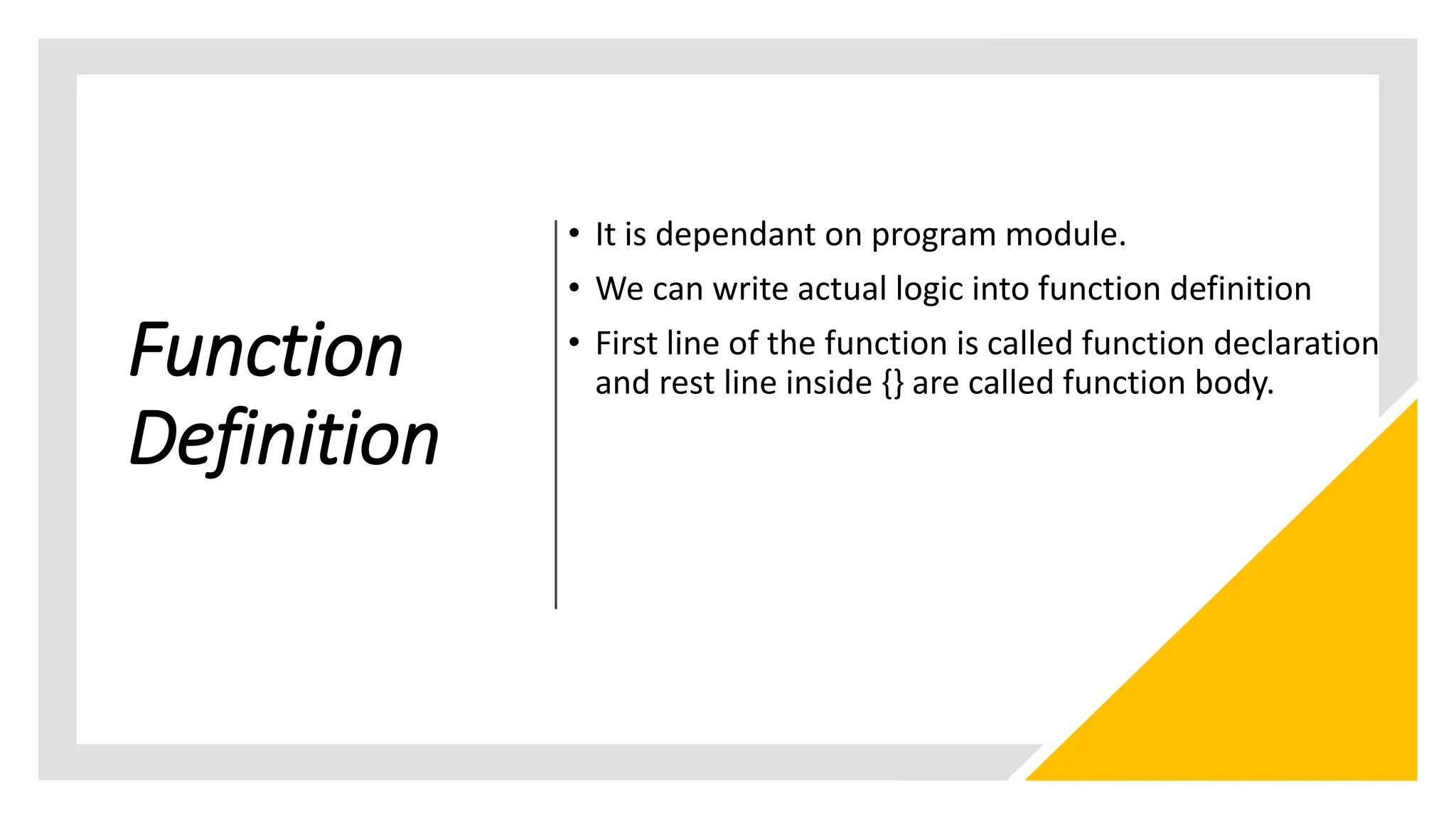 Function
Definition
• It is dependant on program module.
• We can write actual logic into function definition
• First line of the function is called function declaration
and rest line inside {} are called function body.
 