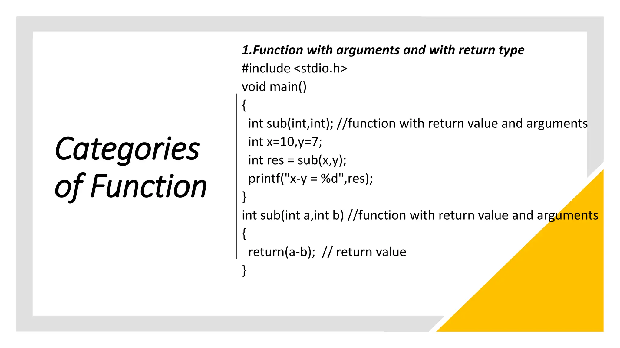 Categories
of Function
1.Function with arguments and with return type
#include <stdio.h>
void main()
{
int sub(int,int); //function with return value and arguments
int x=10,y=7;
int res = sub(x,y);
printf("x-y = %d",res);
}
int sub(int a,int b) //function with return value and arguments
{
return(a-b); // return value
}
 