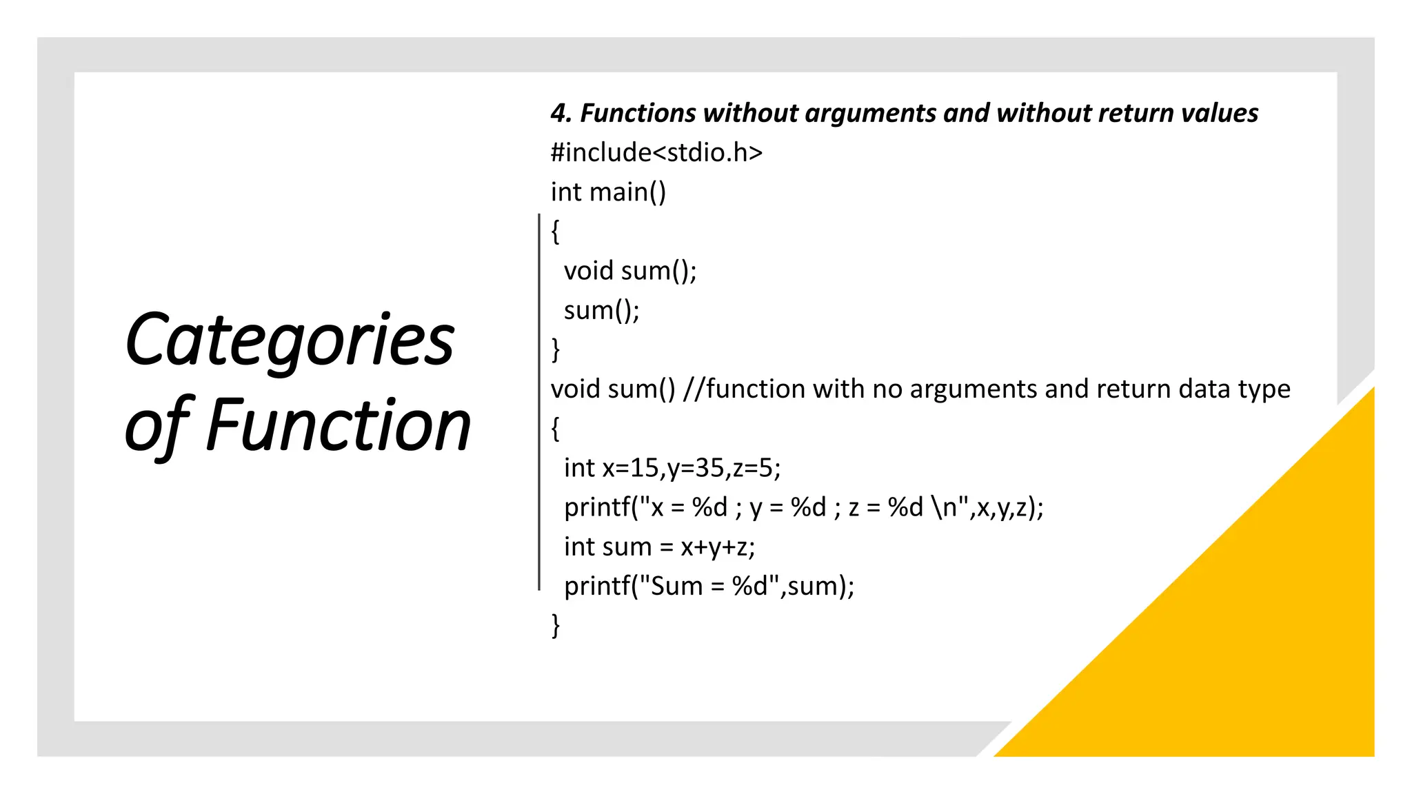 Categories
of Function
4. Functions without arguments and without return values
#include<stdio.h>
int main()
{
void sum();
sum();
}
void sum() //function with no arguments and return data type
{
int x=15,y=35,z=5;
printf("x = %d ; y = %d ; z = %d n",x,y,z);
int sum = x+y+z;
printf("Sum = %d",sum);
}
 