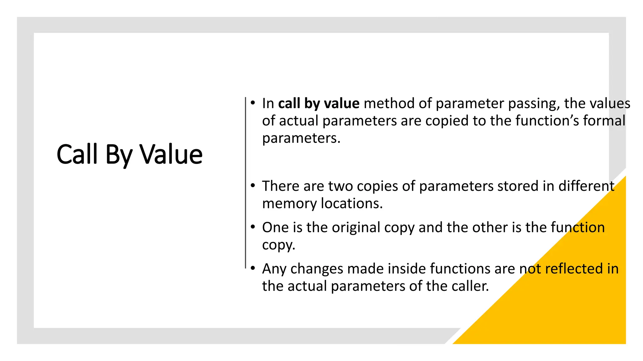 Call By Value
• In call by value method of parameter passing, the values
of actual parameters are copied to the function’s formal
parameters.
• There are two copies of parameters stored in different
memory locations.
• One is the original copy and the other is the function
copy.
• Any changes made inside functions are not reflected in
the actual parameters of the caller.
 