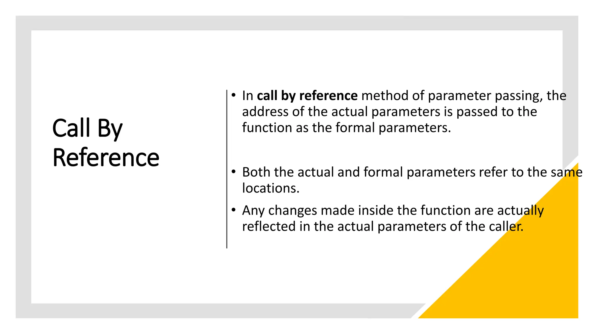 Call By
Reference
• In call by reference method of parameter passing, the
address of the actual parameters is passed to the
function as the formal parameters.
• Both the actual and formal parameters refer to the same
locations.
• Any changes made inside the function are actually
reflected in the actual parameters of the caller.
 