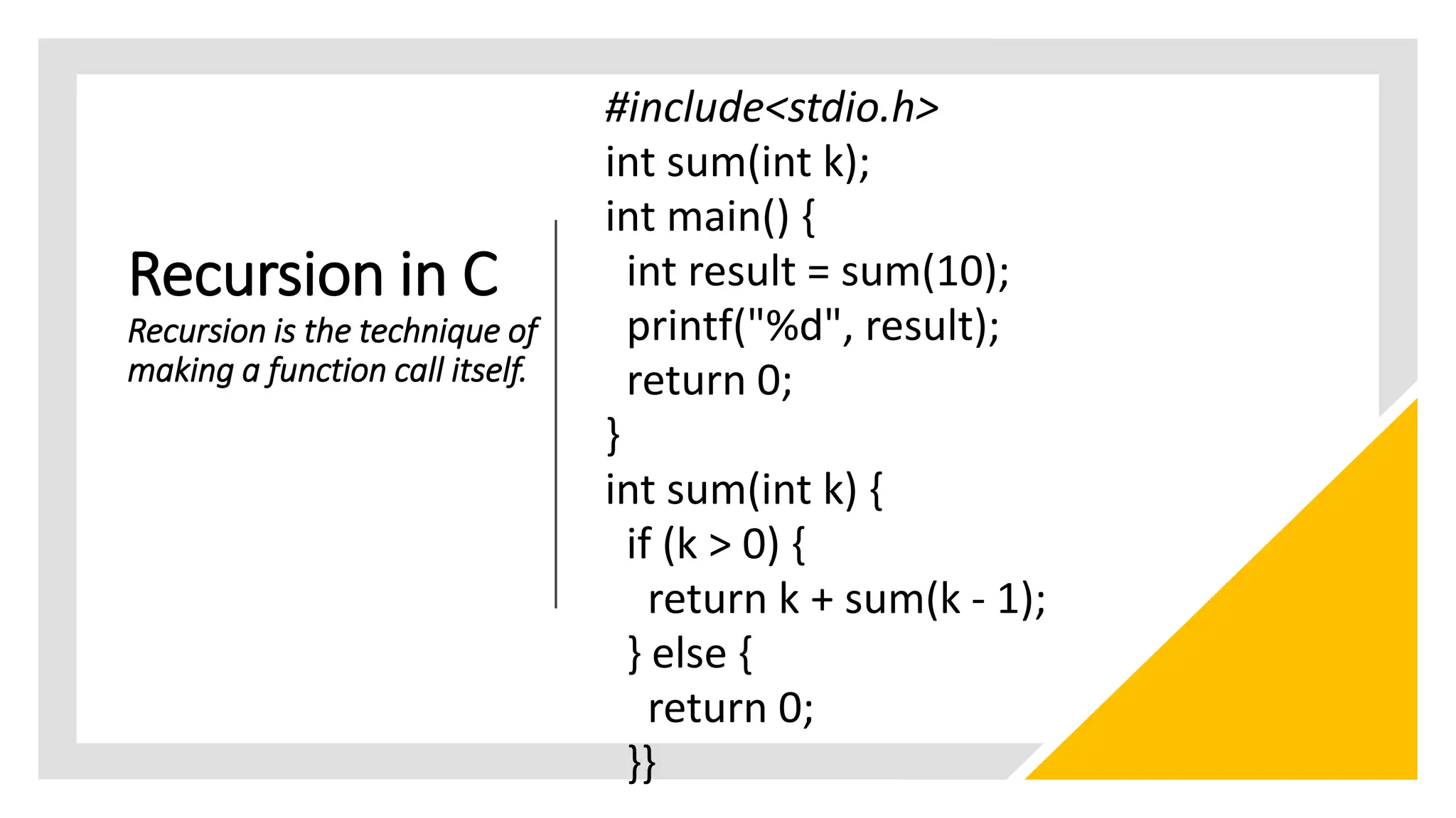 Recursion in C
Recursion is the technique of
making a function call itself.
#include<stdio.h>
int sum(int k);
int main() {
int result = sum(10);
printf("%d", result);
return 0;
}
int sum(int k) {
if (k > 0) {
return k + sum(k - 1);
} else {
return 0;
}}
 