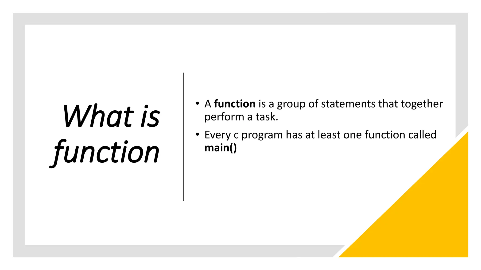 What is
function
• A function is a group of statements that together
perform a task.
• Every c program has at least one function called
main()
 