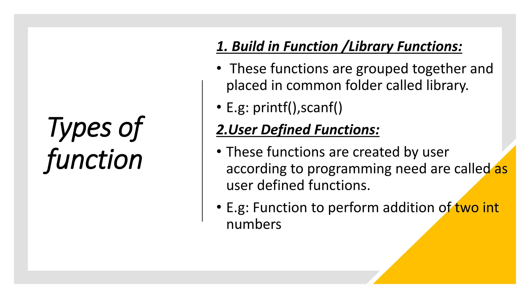 Types of
function
1. Build in Function /Library Functions:
• These functions are grouped together and
placed in common folder called library.
• E.g: printf(),scanf()
2.User Defined Functions:
• These functions are created by user
according to programming need are called as
user defined functions.
• E.g: Function to perform addition of two int
numbers
 