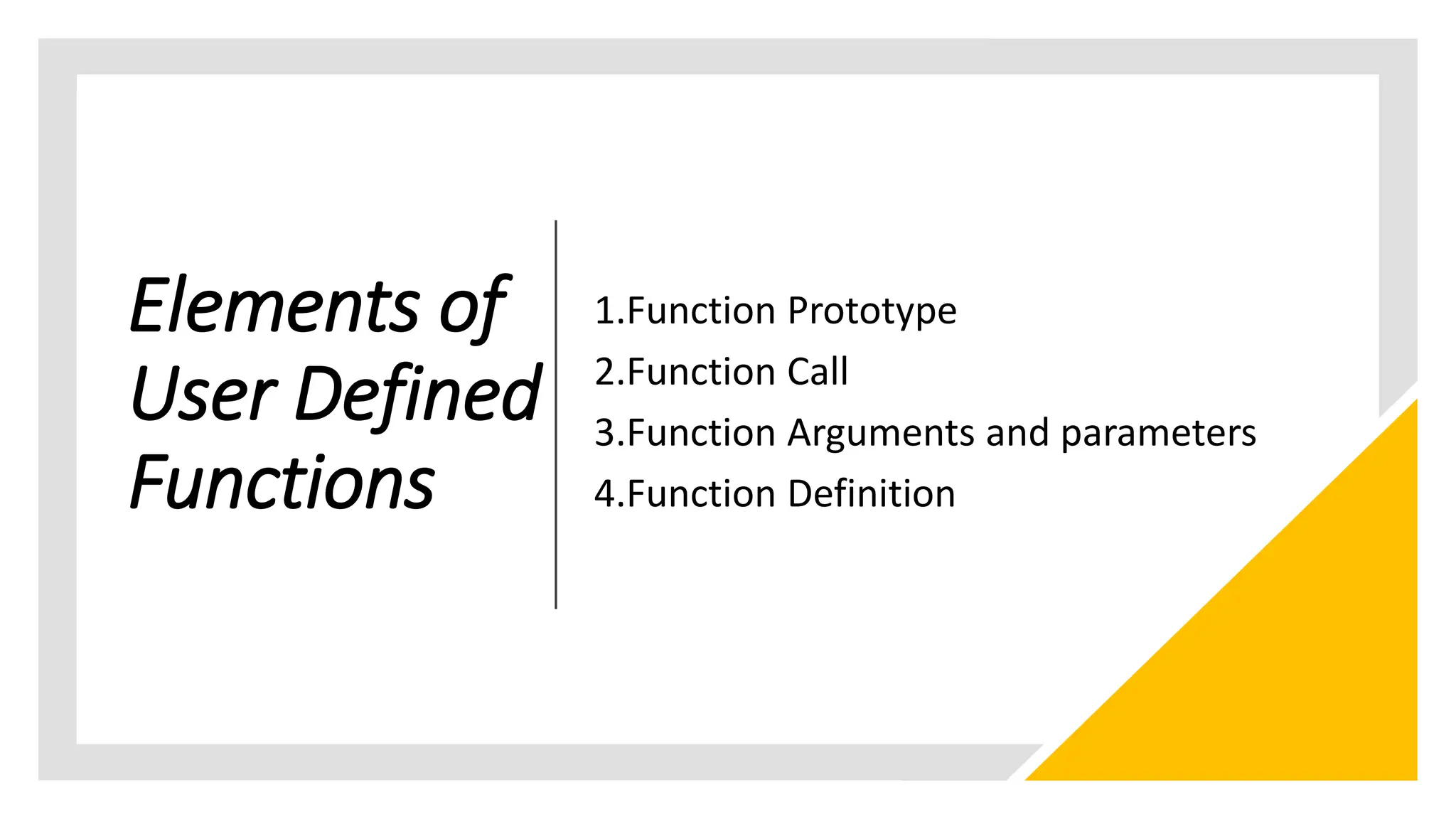 Elements of
User Defined
Functions
1.Function Prototype
2.Function Call
3.Function Arguments and parameters
4.Function Definition
 
