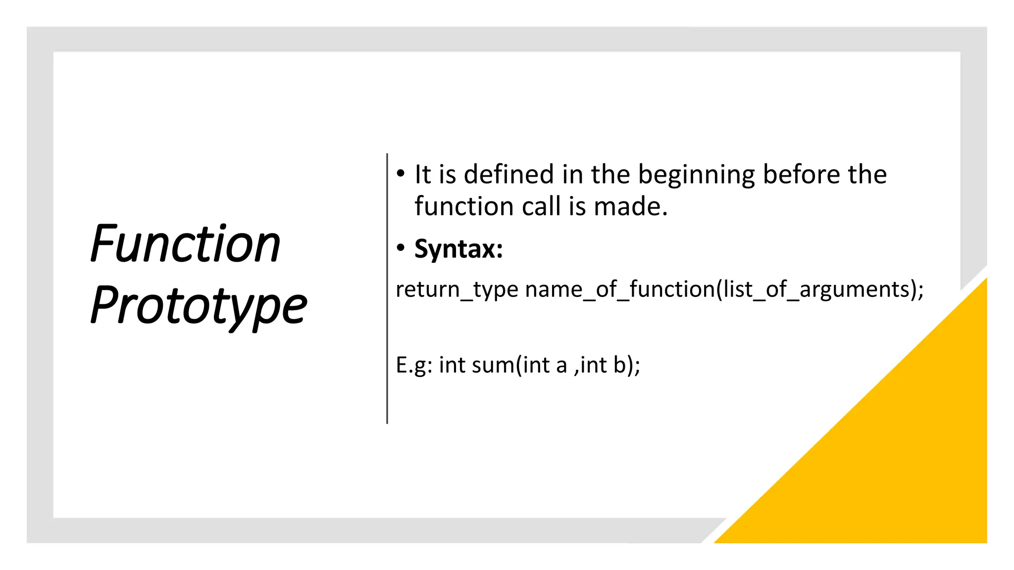 Function
Prototype
• It is defined in the beginning before the
function call is made.
• Syntax:
return_type name_of_function(list_of_arguments);
E.g: int sum(int a ,int b);
 