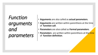 Function
arguments
and
parameters
• Arguments are also called as actual parameters.
• Arguments are written within parenthesis at the time
of function call.
• Parameters are also called as Formal parameters.
• Parameters are written within parenthesis at the time
of function definition.
 