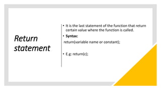 Return
statement
• It is the last statement of the function that return
certain value where the function is called.
• Syntax:
return(variable name or constant);
• E.g: return(c);
 