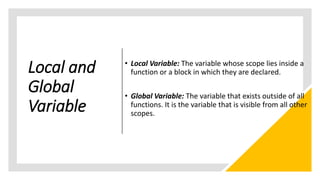 Local and
Global
Variable
• Local Variable: The variable whose scope lies inside a
function or a block in which they are declared.
• Global Variable: The variable that exists outside of all
functions. It is the variable that is visible from all other
scopes.
 