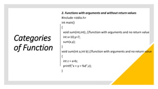 Categories
of Function
2. Functions with arguments and without return values
#include <stdio.h>
int main()
{
void sum(int,int); //function with arguments and no return value
int x=10,y=7;
sum(x,y);
}
void sum(int a,int b) //function with arguments and no return value
{
int z = a+b;
printf("x + y = %d",z);
}
 