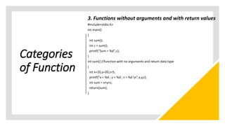 Categories
of Function
3. Functions without arguments and with return values
#include<stdio.h>
int main()
{
int sum();
int c = sum();
printf("Sum = %d",c);
}
int sum() //function with no arguments and return data type
{
int x=10,y=20,z=5;
printf("x = %d ; y = %d ; z = %d n",x,y,z);
int sum = x+y+z;
return(sum);
}
 