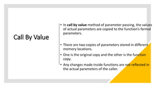 Call By Value
• In call by value method of parameter passing, the values
of actual parameters are copied to the function’s formal
parameters.
• There are two copies of parameters stored in different
memory locations.
• One is the original copy and the other is the function
copy.
• Any changes made inside functions are not reflected in
the actual parameters of the caller.
 