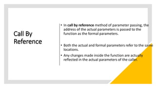 Call By
Reference
• In call by reference method of parameter passing, the
address of the actual parameters is passed to the
function as the formal parameters.
• Both the actual and formal parameters refer to the same
locations.
• Any changes made inside the function are actually
reflected in the actual parameters of the caller.
 