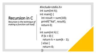 Recursion in C
Recursion is the technique of
making a function call itself.
#include<stdio.h>
int sum(int k);
int main() {
int result = sum(10);
printf("%d", result);
return 0;
}
int sum(int k) {
if (k > 0) {
return k + sum(k - 1);
} else {
return 0;
}}
 