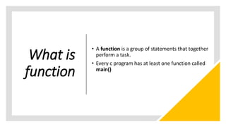 What is
function
• A function is a group of statements that together
perform a task.
• Every c program has at least one function called
main()
 