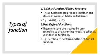 Types of
function
1. Build in Function /Library Functions:
• These functions are grouped together and
placed in common folder called library.
• E.g: printf(),scanf()
2.User Defined Functions:
• These functions are created by user
according to programming need are called as
user defined functions.
• E.g: Function to perform addition of two int
numbers
 
