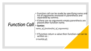 Function Call
• Function call can be made by specifying name and
list of arguments enclosed in parenthesis and
separated by comma.
• If there are no arguments empty parenthesis are
placed after function name.
• Syntax:
name_of_function(list_of_arguments);
• If function return a value then function call can be
written as :
c=sum(x,y);
 