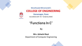 Marathwada Mitramandal’s
COLLEGE OF ENGINEERING
Karvenagar, Pune
Accredited with ‘A++’ Grade by NAAC
“Functions In C”
By
Mrs. Ashwini Raut
Department of Computer Engineering
 