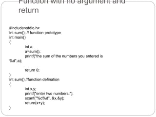Function with no argument and
return
#include<stdio.h>
int sum(); // function prototype
int main()
{
int a;
a=sum();
printf("the sum of the numbers you entered is
%d",a);
return 0;
}
int sum() //function defination
{
int x,y;
printf("enter two numbers:");
scanf("%d%d", &x,&y);
return(x+y);
}
 