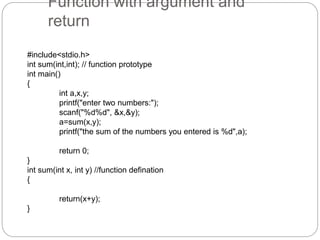 Function with argument and
return
#include<stdio.h>
int sum(int,int); // function prototype
int main()
{
int a,x,y;
printf("enter two numbers:");
scanf("%d%d", &x,&y);
a=sum(x,y);
printf("the sum of the numbers you entered is %d",a);
return 0;
}
int sum(int x, int y) //function defination
{
return(x+y);
}
 